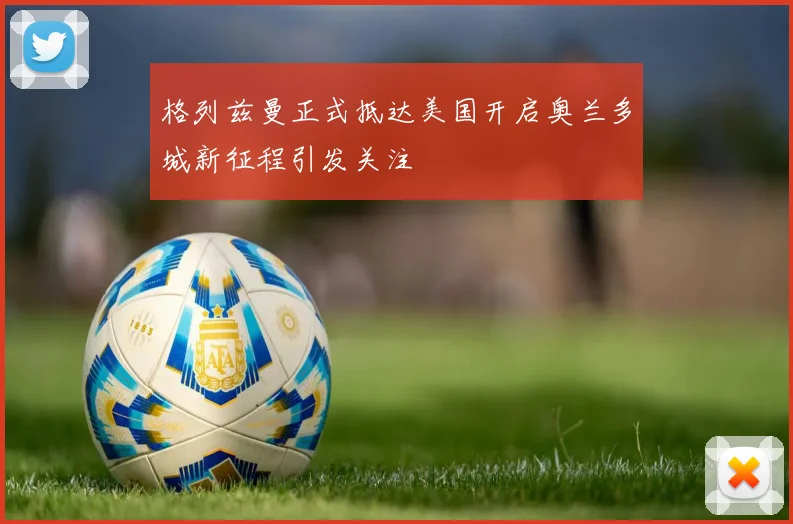 格列兹曼正式抵达美国开启奥兰多城新征程引发关注