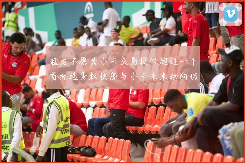 猛龙不愿为小卡交易提供超过一个首轮选秀权快船与小卡未来动向仍不明朗