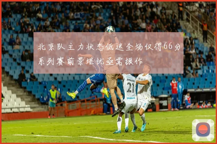 北京队主力状态低迷全场仅得66分系列赛前景堪忧亟需振作
