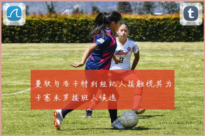 曼联与洛卡特利经纪人接触视其为卡塞米罗接班人候选