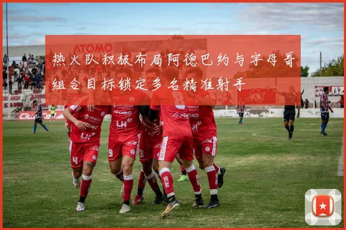 热火队积极布局阿德巴约与字母哥组合目标锁定多名精准射手
