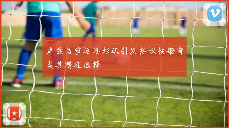 库兹马重返洛杉矶引发热议快船曾是其潜在选择