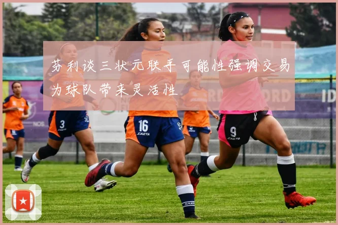 芬利谈三状元联手可能性强调交易为球队带来灵活性