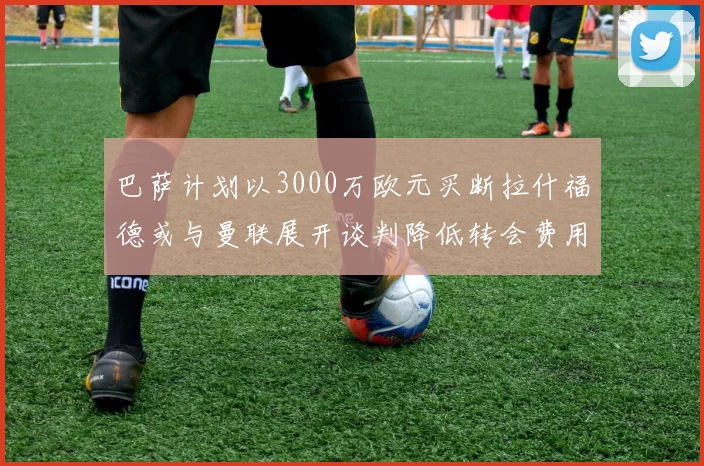 巴萨计划以3000万欧元买断拉什福德或与曼联展开谈判降低转会费用
