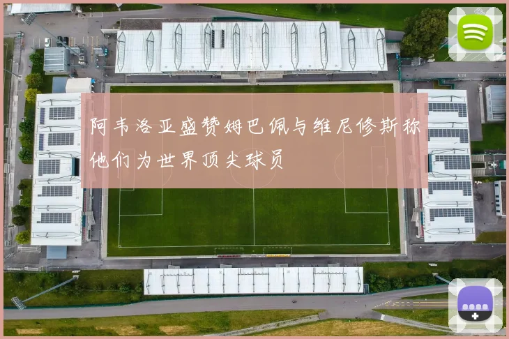 阿韦洛亚盛赞姆巴佩与维尼修斯称他们为世界顶尖球员