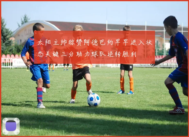 太阳主帅称赞阿德巴约早早进入状态关键三分助力球队逆转胜利