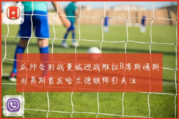 瓜帅告别战曼城迎战维拉B席斯通斯刘易斯首发哈兰德缺阵引关注