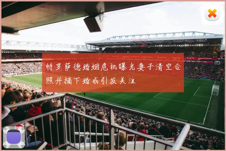 特罗萨德婚姻危机曝光妻子清空合照并摘下婚戒引发关注