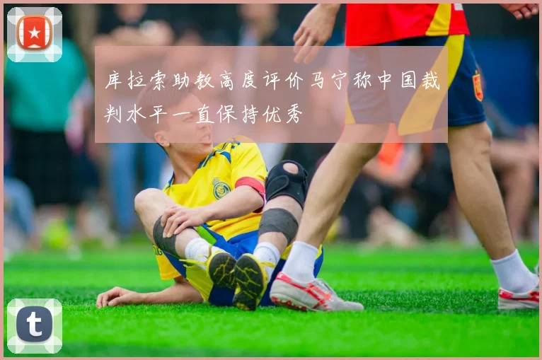 库拉索助教高度评价马宁称中国裁判水平一直保持优秀