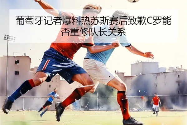 葡萄牙记者爆料热苏斯赛后致歉C罗能否重修队长关系 | Kaiyunsports